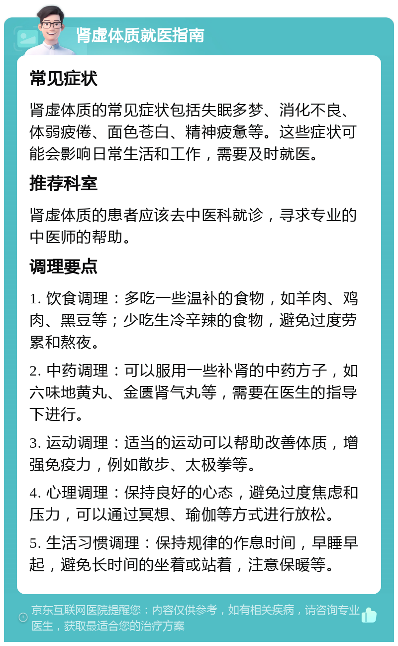 肾虚体质就医指南 常见症状 肾虚体质的常见症状包括失眠多梦、消化不良、体弱疲倦、面色苍白、精神疲惫等。这些症状可能会影响日常生活和工作，需要及时就医。 推荐科室 肾虚体质的患者应该去中医科就诊，寻求专业的中医师的帮助。 调理要点 1. 饮食调理：多吃一些温补的食物，如羊肉、鸡肉、黑豆等；少吃生冷辛辣的食物，避免过度劳累和熬夜。 2. 中药调理：可以服用一些补肾的中药方子，如六味地黄丸、金匮肾气丸等，需要在医生的指导下进行。 3. 运动调理：适当的运动可以帮助改善体质，增强免疫力，例如散步、太极拳等。 4. 心理调理：保持良好的心态，避免过度焦虑和压力，可以通过冥想、瑜伽等方式进行放松。 5. 生活习惯调理：保持规律的作息时间，早睡早起，避免长时间的坐着或站着，注意保暖等。