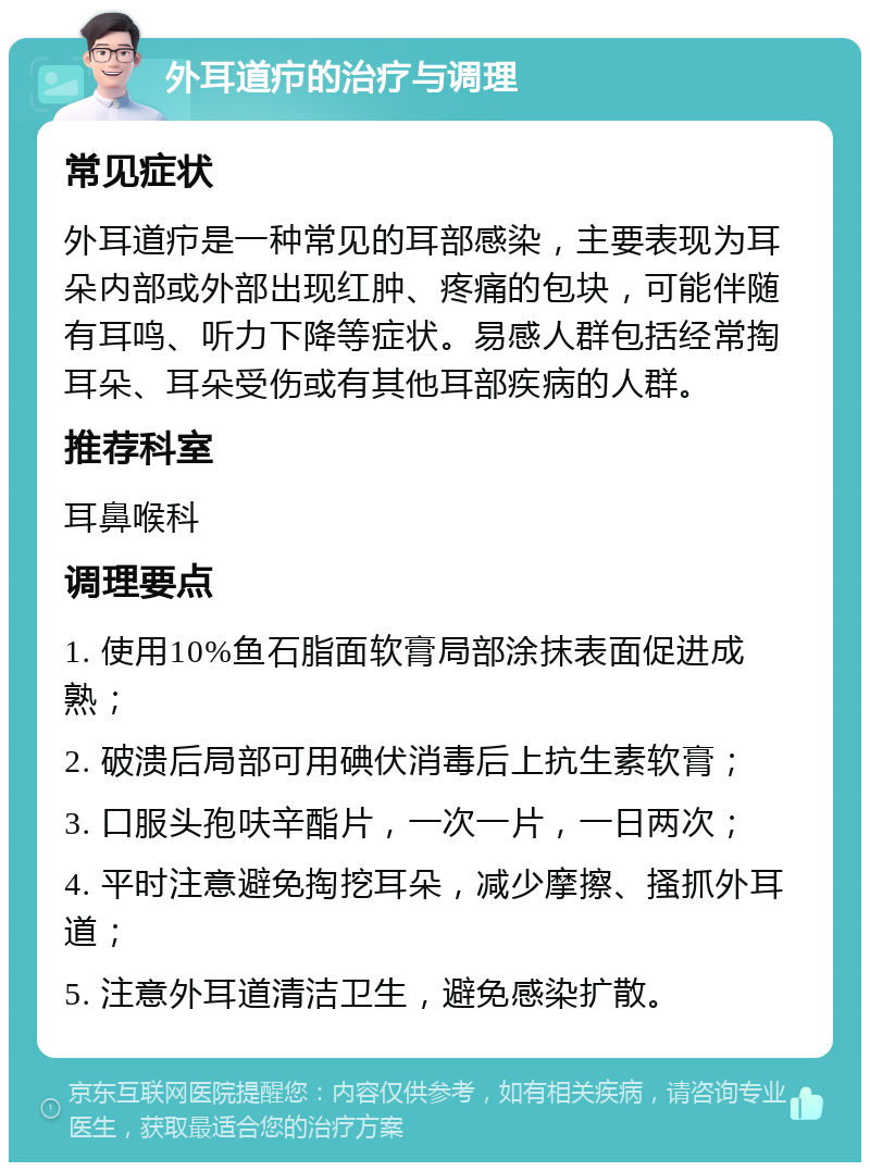 外耳道疖的治疗与调理 常见症状 外耳道疖是一种常见的耳部感染，主要表现为耳朵内部或外部出现红肿、疼痛的包块，可能伴随有耳鸣、听力下降等症状。易感人群包括经常掏耳朵、耳朵受伤或有其他耳部疾病的人群。 推荐科室 耳鼻喉科 调理要点 1. 使用10%鱼石脂面软膏局部涂抹表面促进成熟； 2. 破溃后局部可用碘伏消毒后上抗生素软膏； 3. 口服头孢呋辛酯片，一次一片，一日两次； 4. 平时注意避免掏挖耳朵，减少摩擦、搔抓外耳道； 5. 注意外耳道清洁卫生，避免感染扩散。