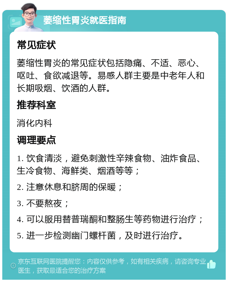 萎缩性胃炎就医指南 常见症状 萎缩性胃炎的常见症状包括隐痛、不适、恶心、呕吐、食欲减退等。易感人群主要是中老年人和长期吸烟、饮酒的人群。 推荐科室 消化内科 调理要点 1. 饮食清淡，避免刺激性辛辣食物、油炸食品、生冷食物、海鲜类、烟酒等等； 2. 注意休息和脐周的保暖； 3. 不要熬夜； 4. 可以服用替普瑞酮和整肠生等药物进行治疗； 5. 进一步检测幽门螺杆菌，及时进行治疗。