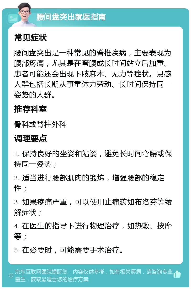 腰间盘突出就医指南 常见症状 腰间盘突出是一种常见的脊椎疾病，主要表现为腰部疼痛，尤其是在弯腰或长时间站立后加重。患者可能还会出现下肢麻木、无力等症状。易感人群包括长期从事重体力劳动、长时间保持同一姿势的人群。 推荐科室 骨科或脊柱外科 调理要点 1. 保持良好的坐姿和站姿，避免长时间弯腰或保持同一姿势； 2. 适当进行腰部肌肉的锻炼，增强腰部的稳定性； 3. 如果疼痛严重，可以使用止痛药如布洛芬等缓解症状； 4. 在医生的指导下进行物理治疗，如热敷、按摩等； 5. 在必要时，可能需要手术治疗。