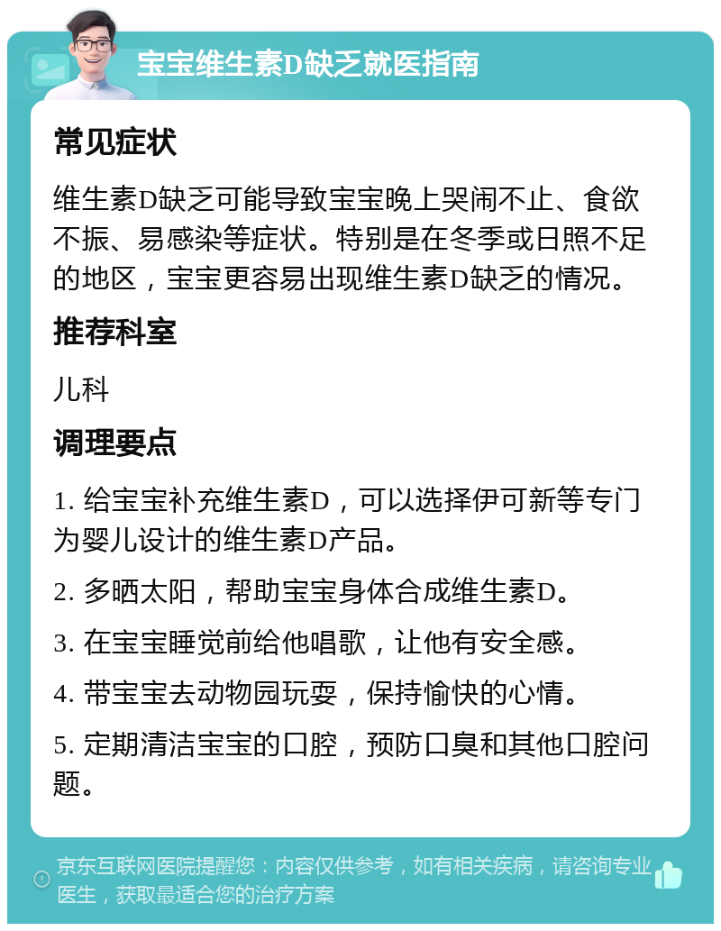 宝宝维生素D缺乏就医指南 常见症状 维生素D缺乏可能导致宝宝晚上哭闹不止、食欲不振、易感染等症状。特别是在冬季或日照不足的地区，宝宝更容易出现维生素D缺乏的情况。 推荐科室 儿科 调理要点 1. 给宝宝补充维生素D，可以选择伊可新等专门为婴儿设计的维生素D产品。 2. 多晒太阳，帮助宝宝身体合成维生素D。 3. 在宝宝睡觉前给他唱歌，让他有安全感。 4. 带宝宝去动物园玩耍，保持愉快的心情。 5. 定期清洁宝宝的口腔，预防口臭和其他口腔问题。