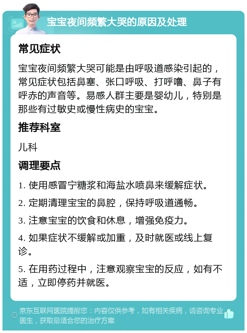 宝宝夜间频繁大哭的原因及处理 常见症状 宝宝夜间频繁大哭可能是由呼吸道感染引起的，常见症状包括鼻塞、张口呼吸、打呼噜、鼻子有呼赤的声音等。易感人群主要是婴幼儿，特别是那些有过敏史或慢性病史的宝宝。 推荐科室 儿科 调理要点 1. 使用感冒宁糖浆和海盐水喷鼻来缓解症状。 2. 定期清理宝宝的鼻腔，保持呼吸道通畅。 3. 注意宝宝的饮食和休息，增强免疫力。 4. 如果症状不缓解或加重，及时就医或线上复诊。 5. 在用药过程中，注意观察宝宝的反应，如有不适，立即停药并就医。