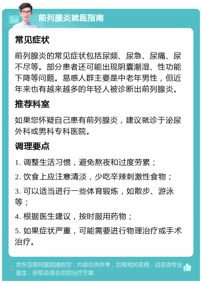 前列腺炎就医指南 常见症状 前列腺炎的常见症状包括尿频、尿急、尿痛、尿不尽等。部分患者还可能出现阴囊潮湿、性功能下降等问题。易感人群主要是中老年男性，但近年来也有越来越多的年轻人被诊断出前列腺炎。 推荐科室 如果您怀疑自己患有前列腺炎，建议就诊于泌尿外科或男科专科医院。 调理要点 1. 调整生活习惯，避免熬夜和过度劳累； 2. 饮食上应注意清淡，少吃辛辣刺激性食物； 3. 可以适当进行一些体育锻炼，如散步、游泳等； 4. 根据医生建议，按时服用药物； 5. 如果症状严重，可能需要进行物理治疗或手术治疗。