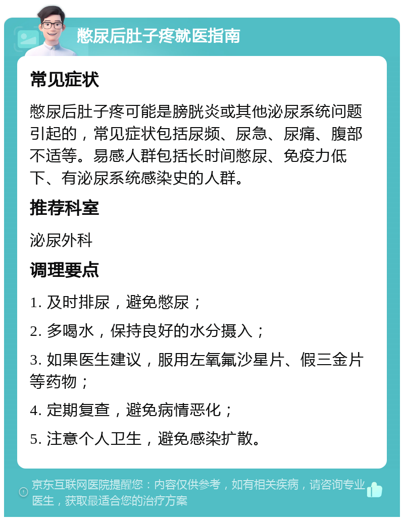 憋尿后肚子疼就医指南 常见症状 憋尿后肚子疼可能是膀胱炎或其他泌尿系统问题引起的，常见症状包括尿频、尿急、尿痛、腹部不适等。易感人群包括长时间憋尿、免疫力低下、有泌尿系统感染史的人群。 推荐科室 泌尿外科 调理要点 1. 及时排尿，避免憋尿； 2. 多喝水，保持良好的水分摄入； 3. 如果医生建议，服用左氧氟沙星片、假三金片等药物； 4. 定期复查，避免病情恶化； 5. 注意个人卫生，避免感染扩散。