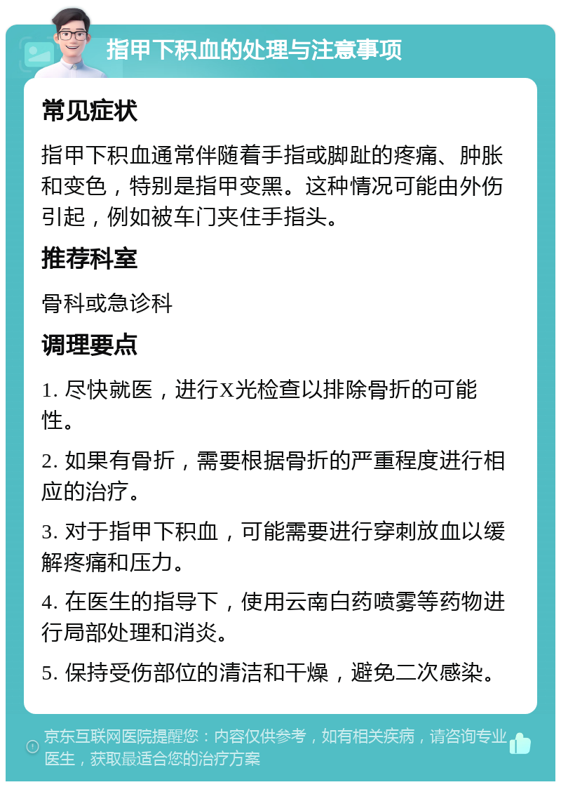 指甲下积血的处理与注意事项 常见症状 指甲下积血通常伴随着手指或脚趾的疼痛、肿胀和变色，特别是指甲变黑。这种情况可能由外伤引起，例如被车门夹住手指头。 推荐科室 骨科或急诊科 调理要点 1. 尽快就医，进行X光检查以排除骨折的可能性。 2. 如果有骨折，需要根据骨折的严重程度进行相应的治疗。 3. 对于指甲下积血，可能需要进行穿刺放血以缓解疼痛和压力。 4. 在医生的指导下，使用云南白药喷雾等药物进行局部处理和消炎。 5. 保持受伤部位的清洁和干燥，避免二次感染。