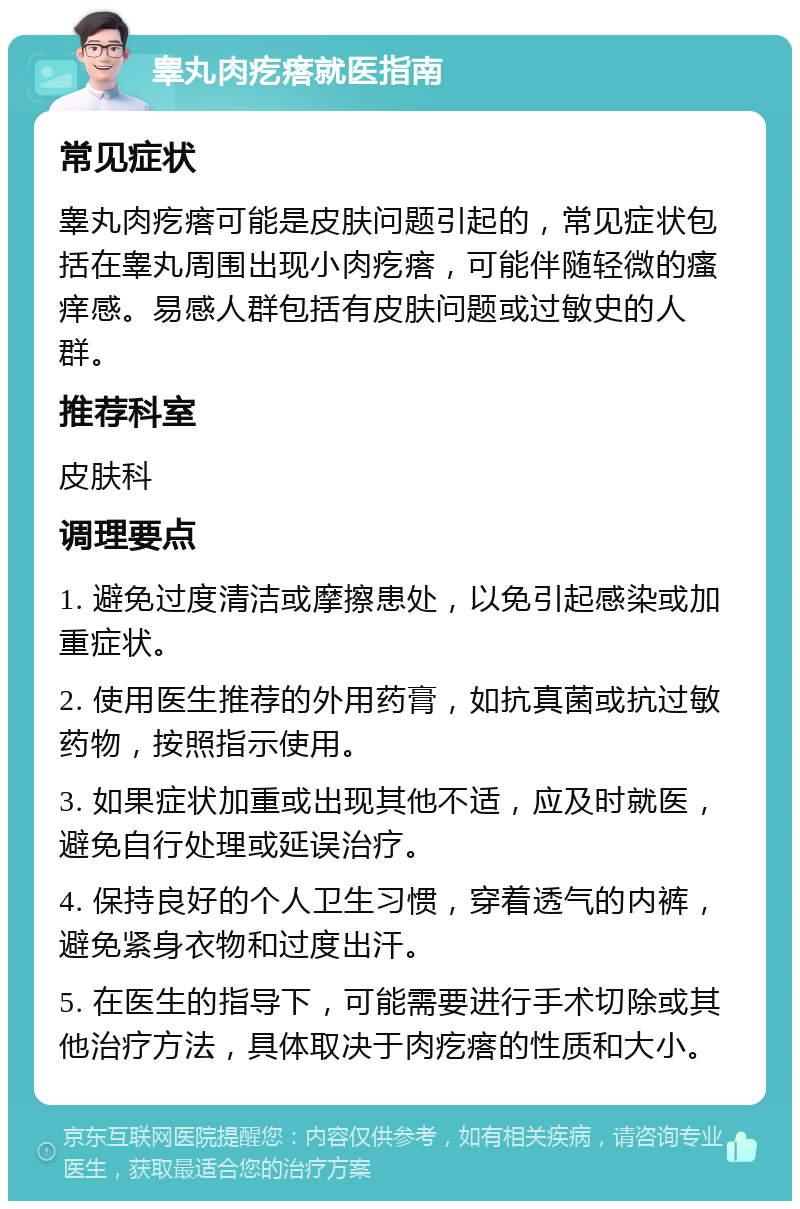 睾丸肉疙瘩就医指南 常见症状 睾丸肉疙瘩可能是皮肤问题引起的，常见症状包括在睾丸周围出现小肉疙瘩，可能伴随轻微的瘙痒感。易感人群包括有皮肤问题或过敏史的人群。 推荐科室 皮肤科 调理要点 1. 避免过度清洁或摩擦患处，以免引起感染或加重症状。 2. 使用医生推荐的外用药膏，如抗真菌或抗过敏药物，按照指示使用。 3. 如果症状加重或出现其他不适，应及时就医，避免自行处理或延误治疗。 4. 保持良好的个人卫生习惯，穿着透气的内裤，避免紧身衣物和过度出汗。 5. 在医生的指导下，可能需要进行手术切除或其他治疗方法，具体取决于肉疙瘩的性质和大小。