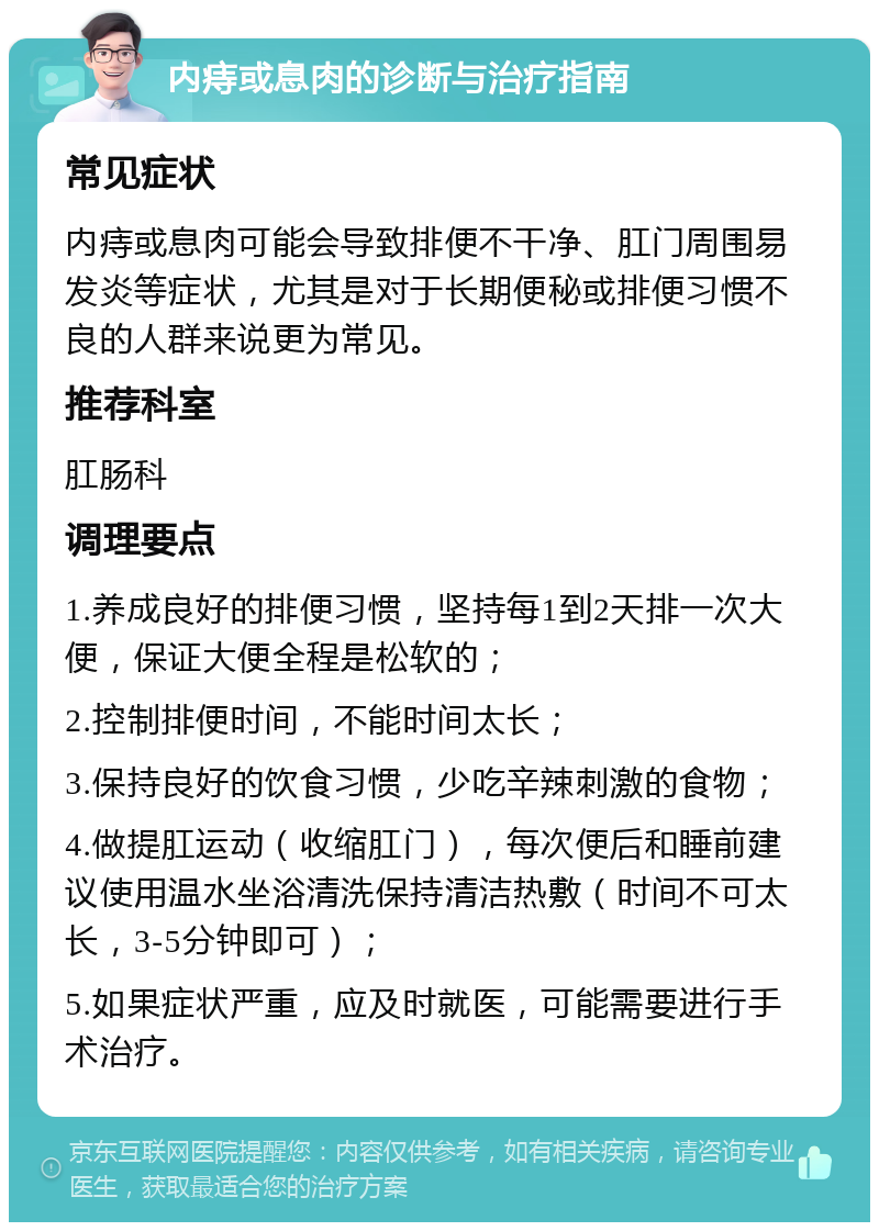 内痔或息肉的诊断与治疗指南 常见症状 内痔或息肉可能会导致排便不干净、肛门周围易发炎等症状，尤其是对于长期便秘或排便习惯不良的人群来说更为常见。 推荐科室 肛肠科 调理要点 1.养成良好的排便习惯，坚持每1到2天排一次大便，保证大便全程是松软的； 2.控制排便时间，不能时间太长； 3.保持良好的饮食习惯，少吃辛辣刺激的食物； 4.做提肛运动（收缩肛门），每次便后和睡前建议使用温水坐浴清洗保持清洁热敷（时间不可太长，3-5分钟即可）； 5.如果症状严重，应及时就医，可能需要进行手术治疗。