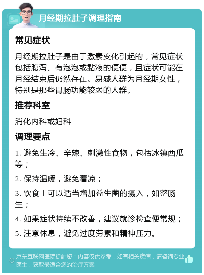 月经期拉肚子调理指南 常见症状 月经期拉肚子是由于激素变化引起的，常见症状包括腹泻、有泡泡或黏液的便便，且症状可能在月经结束后仍然存在。易感人群为月经期女性，特别是那些胃肠功能较弱的人群。 推荐科室 消化内科或妇科 调理要点 1. 避免生冷、辛辣、刺激性食物，包括冰镇西瓜等； 2. 保持温暖，避免着凉； 3. 饮食上可以适当增加益生菌的摄入，如整肠生； 4. 如果症状持续不改善，建议就诊检查便常规； 5. 注意休息，避免过度劳累和精神压力。