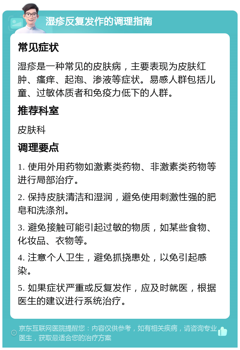 湿疹反复发作的调理指南 常见症状 湿疹是一种常见的皮肤病，主要表现为皮肤红肿、瘙痒、起泡、渗液等症状。易感人群包括儿童、过敏体质者和免疫力低下的人群。 推荐科室 皮肤科 调理要点 1. 使用外用药物如激素类药物、非激素类药物等进行局部治疗。 2. 保持皮肤清洁和湿润，避免使用刺激性强的肥皂和洗涤剂。 3. 避免接触可能引起过敏的物质，如某些食物、化妆品、衣物等。 4. 注意个人卫生，避免抓挠患处，以免引起感染。 5. 如果症状严重或反复发作，应及时就医，根据医生的建议进行系统治疗。