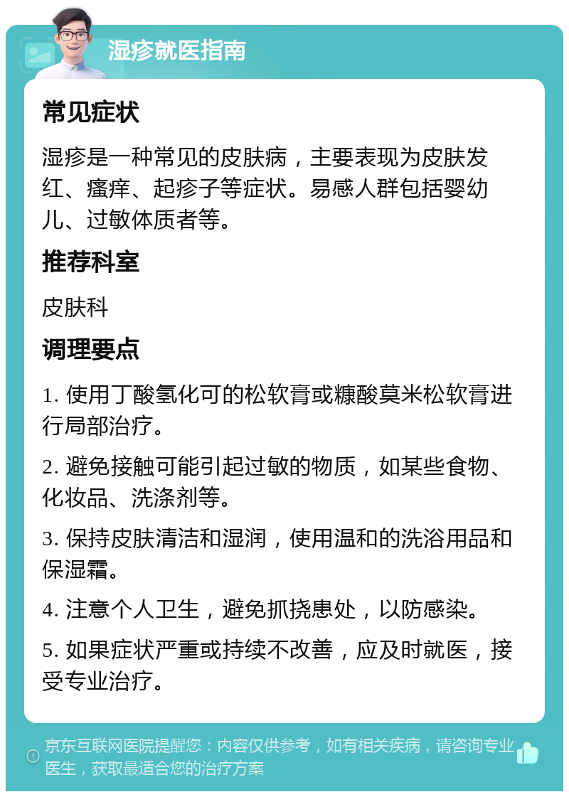 湿疹就医指南 常见症状 湿疹是一种常见的皮肤病，主要表现为皮肤发红、瘙痒、起疹子等症状。易感人群包括婴幼儿、过敏体质者等。 推荐科室 皮肤科 调理要点 1. 使用丁酸氢化可的松软膏或糠酸莫米松软膏进行局部治疗。 2. 避免接触可能引起过敏的物质，如某些食物、化妆品、洗涤剂等。 3. 保持皮肤清洁和湿润，使用温和的洗浴用品和保湿霜。 4. 注意个人卫生，避免抓挠患处，以防感染。 5. 如果症状严重或持续不改善，应及时就医，接受专业治疗。