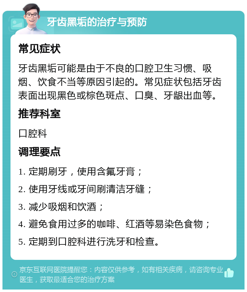 牙齿黑垢的治疗与预防 常见症状 牙齿黑垢可能是由于不良的口腔卫生习惯、吸烟、饮食不当等原因引起的。常见症状包括牙齿表面出现黑色或棕色斑点、口臭、牙龈出血等。 推荐科室 口腔科 调理要点 1. 定期刷牙，使用含氟牙膏； 2. 使用牙线或牙间刷清洁牙缝； 3. 减少吸烟和饮酒； 4. 避免食用过多的咖啡、红酒等易染色食物； 5. 定期到口腔科进行洗牙和检查。