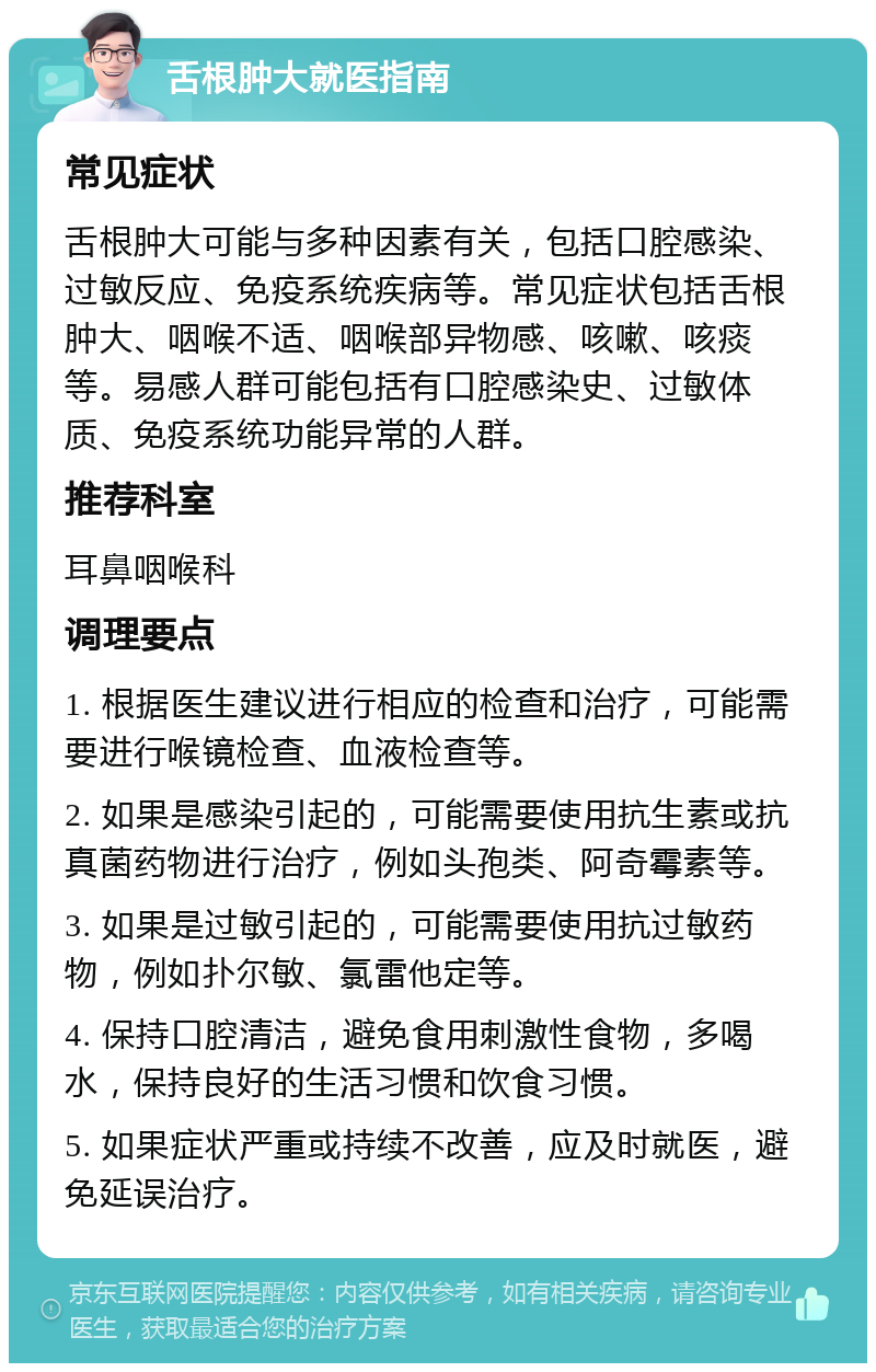 舌根肿大就医指南 常见症状 舌根肿大可能与多种因素有关，包括口腔感染、过敏反应、免疫系统疾病等。常见症状包括舌根肿大、咽喉不适、咽喉部异物感、咳嗽、咳痰等。易感人群可能包括有口腔感染史、过敏体质、免疫系统功能异常的人群。 推荐科室 耳鼻咽喉科 调理要点 1. 根据医生建议进行相应的检查和治疗，可能需要进行喉镜检查、血液检查等。 2. 如果是感染引起的，可能需要使用抗生素或抗真菌药物进行治疗，例如头孢类、阿奇霉素等。 3. 如果是过敏引起的，可能需要使用抗过敏药物，例如扑尔敏、氯雷他定等。 4. 保持口腔清洁，避免食用刺激性食物，多喝水，保持良好的生活习惯和饮食习惯。 5. 如果症状严重或持续不改善，应及时就医，避免延误治疗。