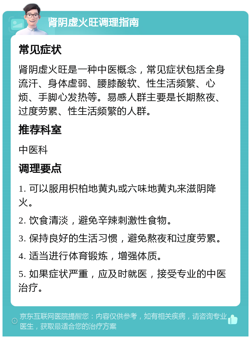 肾阴虚火旺调理指南 常见症状 肾阴虚火旺是一种中医概念，常见症状包括全身流汗、身体虚弱、腰膝酸软、性生活频繁、心烦、手脚心发热等。易感人群主要是长期熬夜、过度劳累、性生活频繁的人群。 推荐科室 中医科 调理要点 1. 可以服用枳柏地黄丸或六味地黄丸来滋阴降火。 2. 饮食清淡，避免辛辣刺激性食物。 3. 保持良好的生活习惯，避免熬夜和过度劳累。 4. 适当进行体育锻炼，增强体质。 5. 如果症状严重，应及时就医，接受专业的中医治疗。