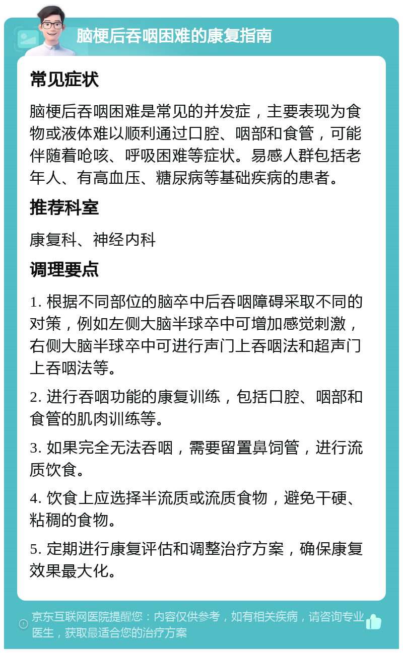 脑梗后吞咽困难的康复指南 常见症状 脑梗后吞咽困难是常见的并发症，主要表现为食物或液体难以顺利通过口腔、咽部和食管，可能伴随着呛咳、呼吸困难等症状。易感人群包括老年人、有高血压、糖尿病等基础疾病的患者。 推荐科室 康复科、神经内科 调理要点 1. 根据不同部位的脑卒中后吞咽障碍采取不同的对策，例如左侧大脑半球卒中可增加感觉刺激，右侧大脑半球卒中可进行声门上吞咽法和超声门上吞咽法等。 2. 进行吞咽功能的康复训练，包括口腔、咽部和食管的肌肉训练等。 3. 如果完全无法吞咽，需要留置鼻饲管，进行流质饮食。 4. 饮食上应选择半流质或流质食物，避免干硬、粘稠的食物。 5. 定期进行康复评估和调整治疗方案，确保康复效果最大化。