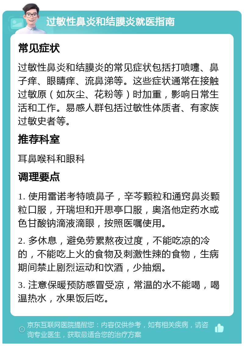 过敏性鼻炎和结膜炎就医指南 常见症状 过敏性鼻炎和结膜炎的常见症状包括打喷嚏、鼻子痒、眼睛痒、流鼻涕等。这些症状通常在接触过敏原（如灰尘、花粉等）时加重，影响日常生活和工作。易感人群包括过敏性体质者、有家族过敏史者等。 推荐科室 耳鼻喉科和眼科 调理要点 1. 使用雷诺考特喷鼻子，辛芩颗粒和通窍鼻炎颗粒口服，开瑞坦和开思亭口服，奥洛他定药水或色甘酸钠滴液滴眼，按照医嘱使用。 2. 多休息，避免劳累熬夜过度，不能吃凉的冷的，不能吃上火的食物及刺激性辣的食物，生病期间禁止剧烈运动和饮酒，少抽烟。 3. 注意保暖预防感冒受凉，常温的水不能喝，喝温热水，水果饭后吃。