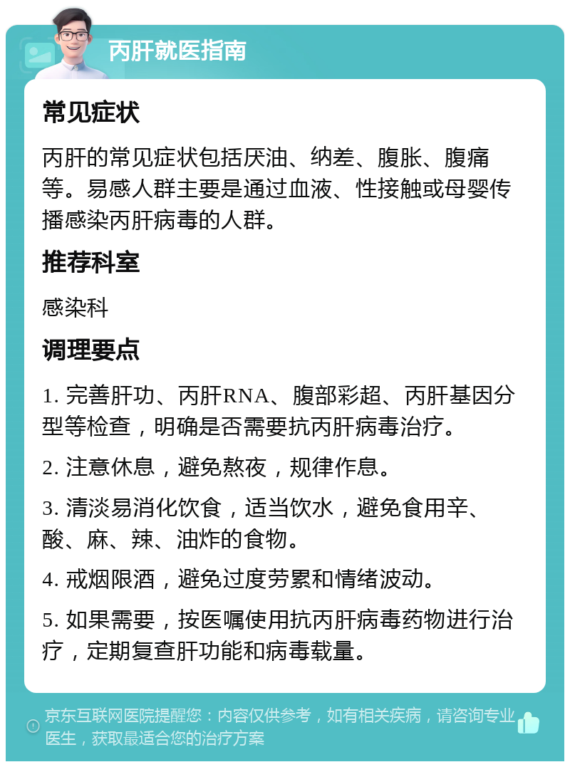 丙肝就医指南 常见症状 丙肝的常见症状包括厌油、纳差、腹胀、腹痛等。易感人群主要是通过血液、性接触或母婴传播感染丙肝病毒的人群。 推荐科室 感染科 调理要点 1. 完善肝功、丙肝RNA、腹部彩超、丙肝基因分型等检查，明确是否需要抗丙肝病毒治疗。 2. 注意休息，避免熬夜，规律作息。 3. 清淡易消化饮食，适当饮水，避免食用辛、酸、麻、辣、油炸的食物。 4. 戒烟限酒，避免过度劳累和情绪波动。 5. 如果需要，按医嘱使用抗丙肝病毒药物进行治疗，定期复查肝功能和病毒载量。