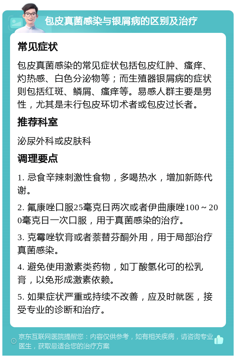 包皮真菌感染与银屑病的区别及治疗 常见症状 包皮真菌感染的常见症状包括包皮红肿、瘙痒、灼热感、白色分泌物等；而生殖器银屑病的症状则包括红斑、鳞屑、瘙痒等。易感人群主要是男性，尤其是未行包皮环切术者或包皮过长者。 推荐科室 泌尿外科或皮肤科 调理要点 1. 忌食辛辣刺激性食物，多喝热水，增加新陈代谢。 2. 氟康唑口服25毫克日两次或者伊曲康唑100～200毫克日一次口服，用于真菌感染的治疗。 3. 克霉唑软膏或者萘替芬酮外用，用于局部治疗真菌感染。 4. 避免使用激素类药物，如丁酸氢化可的松乳膏，以免形成激素依赖。 5. 如果症状严重或持续不改善，应及时就医，接受专业的诊断和治疗。