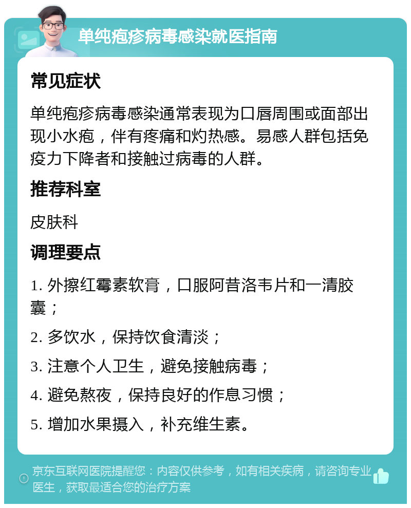 单纯疱疹病毒感染就医指南 常见症状 单纯疱疹病毒感染通常表现为口唇周围或面部出现小水疱，伴有疼痛和灼热感。易感人群包括免疫力下降者和接触过病毒的人群。 推荐科室 皮肤科 调理要点 1. 外擦红霉素软膏，口服阿昔洛韦片和一清胶囊； 2. 多饮水，保持饮食清淡； 3. 注意个人卫生，避免接触病毒； 4. 避免熬夜，保持良好的作息习惯； 5. 增加水果摄入，补充维生素。