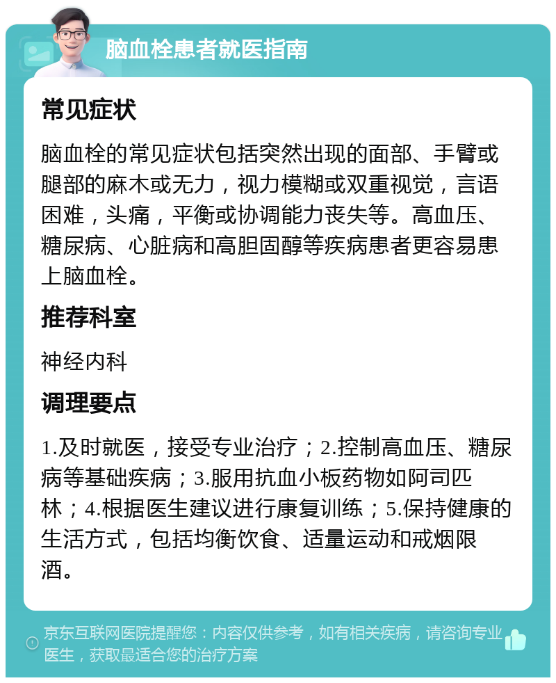 脑血栓患者就医指南 常见症状 脑血栓的常见症状包括突然出现的面部、手臂或腿部的麻木或无力，视力模糊或双重视觉，言语困难，头痛，平衡或协调能力丧失等。高血压、糖尿病、心脏病和高胆固醇等疾病患者更容易患上脑血栓。 推荐科室 神经内科 调理要点 1.及时就医，接受专业治疗；2.控制高血压、糖尿病等基础疾病；3.服用抗血小板药物如阿司匹林；4.根据医生建议进行康复训练；5.保持健康的生活方式，包括均衡饮食、适量运动和戒烟限酒。