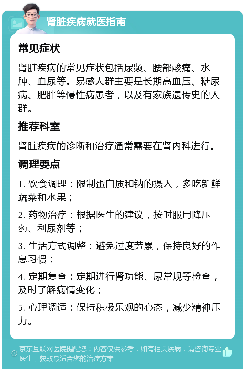 肾脏疾病就医指南 常见症状 肾脏疾病的常见症状包括尿频、腰部酸痛、水肿、血尿等。易感人群主要是长期高血压、糖尿病、肥胖等慢性病患者，以及有家族遗传史的人群。 推荐科室 肾脏疾病的诊断和治疗通常需要在肾内科进行。 调理要点 1. 饮食调理：限制蛋白质和钠的摄入，多吃新鲜蔬菜和水果； 2. 药物治疗：根据医生的建议，按时服用降压药、利尿剂等； 3. 生活方式调整：避免过度劳累，保持良好的作息习惯； 4. 定期复查：定期进行肾功能、尿常规等检查，及时了解病情变化； 5. 心理调适：保持积极乐观的心态，减少精神压力。