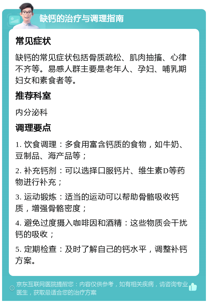 缺钙的治疗与调理指南 常见症状 缺钙的常见症状包括骨质疏松、肌肉抽搐、心律不齐等。易感人群主要是老年人、孕妇、哺乳期妇女和素食者等。 推荐科室 内分泌科 调理要点 1. 饮食调理：多食用富含钙质的食物，如牛奶、豆制品、海产品等； 2. 补充钙剂：可以选择口服钙片、维生素D等药物进行补充； 3. 运动锻炼：适当的运动可以帮助骨骼吸收钙质，增强骨骼密度； 4. 避免过度摄入咖啡因和酒精：这些物质会干扰钙的吸收； 5. 定期检查：及时了解自己的钙水平，调整补钙方案。