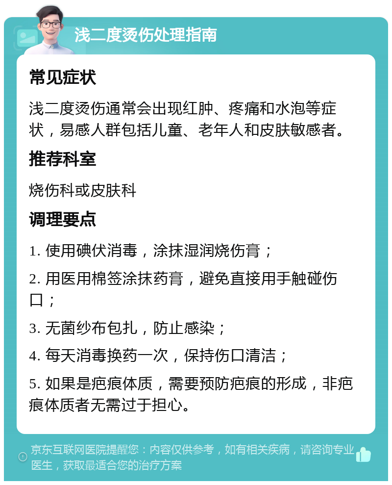 浅二度烫伤处理指南 常见症状 浅二度烫伤通常会出现红肿、疼痛和水泡等症状，易感人群包括儿童、老年人和皮肤敏感者。 推荐科室 烧伤科或皮肤科 调理要点 1. 使用碘伏消毒，涂抹湿润烧伤膏； 2. 用医用棉签涂抹药膏，避免直接用手触碰伤口； 3. 无菌纱布包扎，防止感染； 4. 每天消毒换药一次，保持伤口清洁； 5. 如果是疤痕体质，需要预防疤痕的形成，非疤痕体质者无需过于担心。