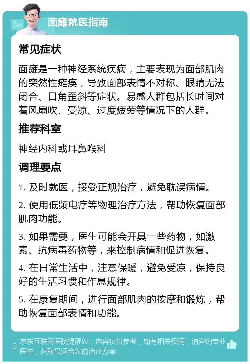 面瘫就医指南 常见症状 面瘫是一种神经系统疾病，主要表现为面部肌肉的突然性瘫痪，导致面部表情不对称、眼睛无法闭合、口角歪斜等症状。易感人群包括长时间对着风扇吹、受凉、过度疲劳等情况下的人群。 推荐科室 神经内科或耳鼻喉科 调理要点 1. 及时就医，接受正规治疗，避免耽误病情。 2. 使用低频电疗等物理治疗方法，帮助恢复面部肌肉功能。 3. 如果需要，医生可能会开具一些药物，如激素、抗病毒药物等，来控制病情和促进恢复。 4. 在日常生活中，注意保暖，避免受凉，保持良好的生活习惯和作息规律。 5. 在康复期间，进行面部肌肉的按摩和锻炼，帮助恢复面部表情和功能。