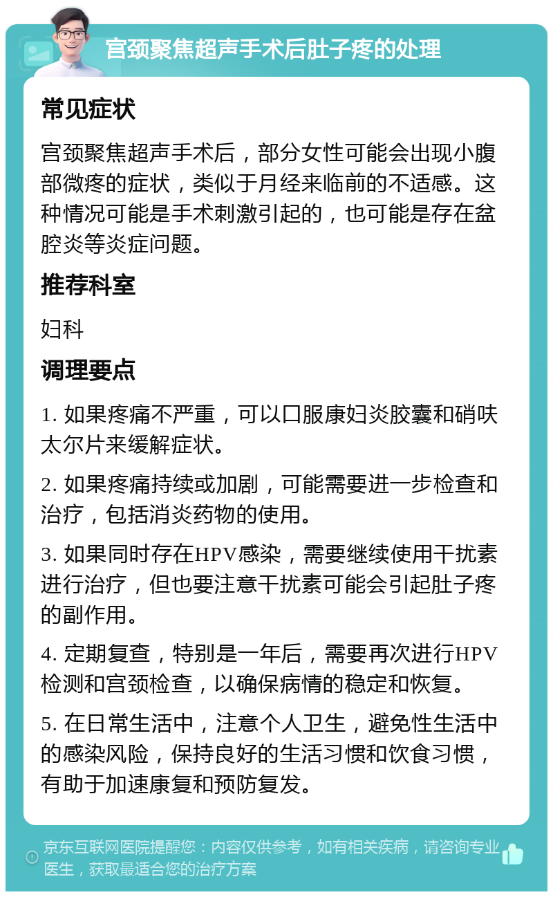 宫颈聚焦超声手术后肚子疼的处理 常见症状 宫颈聚焦超声手术后，部分女性可能会出现小腹部微疼的症状，类似于月经来临前的不适感。这种情况可能是手术刺激引起的，也可能是存在盆腔炎等炎症问题。 推荐科室 妇科 调理要点 1. 如果疼痛不严重，可以口服康妇炎胶囊和硝呋太尔片来缓解症状。 2. 如果疼痛持续或加剧，可能需要进一步检查和治疗，包括消炎药物的使用。 3. 如果同时存在HPV感染，需要继续使用干扰素进行治疗，但也要注意干扰素可能会引起肚子疼的副作用。 4. 定期复查，特别是一年后，需要再次进行HPV检测和宫颈检查，以确保病情的稳定和恢复。 5. 在日常生活中，注意个人卫生，避免性生活中的感染风险，保持良好的生活习惯和饮食习惯，有助于加速康复和预防复发。