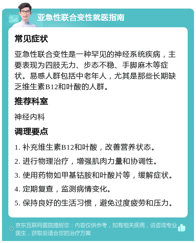 亚急性联合变性就医指南 常见症状 亚急性联合变性是一种罕见的神经系统疾病，主要表现为四肢无力、步态不稳、手脚麻木等症状。易感人群包括中老年人，尤其是那些长期缺乏维生素B12和叶酸的人群。 推荐科室 神经内科 调理要点 1. 补充维生素B12和叶酸，改善营养状态。 2. 进行物理治疗，增强肌肉力量和协调性。 3. 使用药物如甲基钴胺和叶酸片等，缓解症状。 4. 定期复查，监测病情变化。 5. 保持良好的生活习惯，避免过度疲劳和压力。