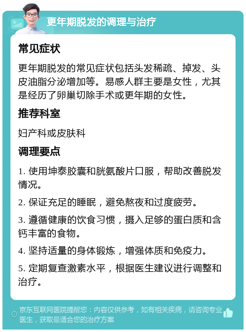 更年期脱发的调理与治疗 常见症状 更年期脱发的常见症状包括头发稀疏、掉发、头皮油脂分泌增加等。易感人群主要是女性，尤其是经历了卵巢切除手术或更年期的女性。 推荐科室 妇产科或皮肤科 调理要点 1. 使用坤泰胶囊和胱氨酸片口服，帮助改善脱发情况。 2. 保证充足的睡眠，避免熬夜和过度疲劳。 3. 遵循健康的饮食习惯，摄入足够的蛋白质和含钙丰富的食物。 4. 坚持适量的身体锻炼，增强体质和免疫力。 5. 定期复查激素水平，根据医生建议进行调整和治疗。