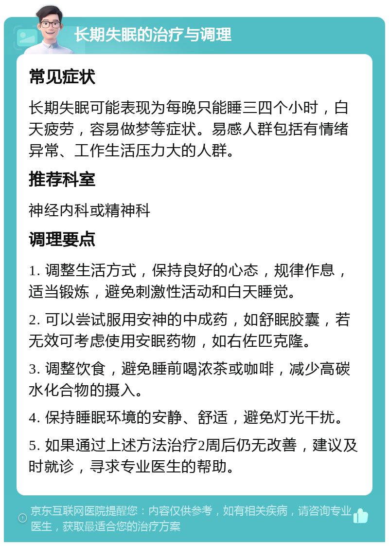 长期失眠的治疗与调理 常见症状 长期失眠可能表现为每晚只能睡三四个小时，白天疲劳，容易做梦等症状。易感人群包括有情绪异常、工作生活压力大的人群。 推荐科室 神经内科或精神科 调理要点 1. 调整生活方式，保持良好的心态，规律作息，适当锻炼，避免刺激性活动和白天睡觉。 2. 可以尝试服用安神的中成药，如舒眠胶囊，若无效可考虑使用安眠药物，如右佐匹克隆。 3. 调整饮食，避免睡前喝浓茶或咖啡，减少高碳水化合物的摄入。 4. 保持睡眠环境的安静、舒适，避免灯光干扰。 5. 如果通过上述方法治疗2周后仍无改善，建议及时就诊，寻求专业医生的帮助。