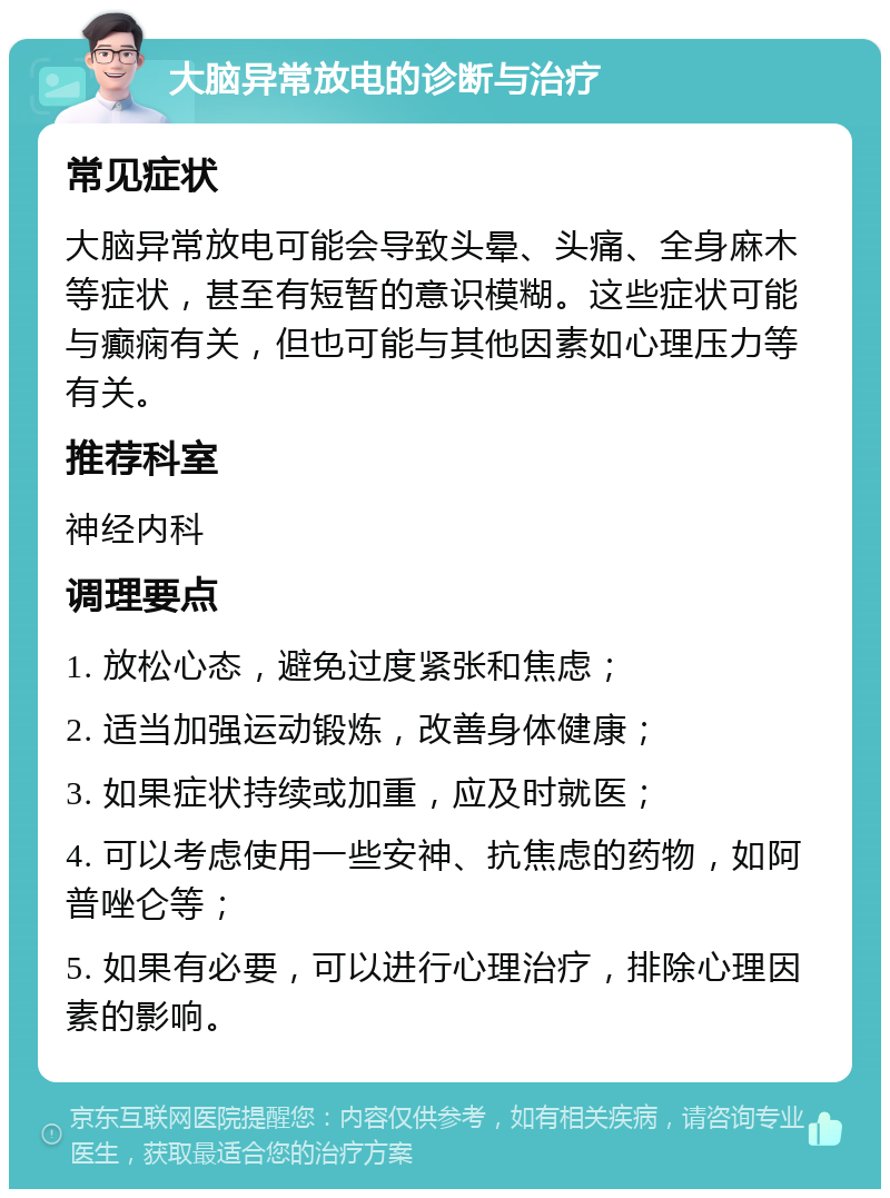 大脑异常放电的诊断与治疗 常见症状 大脑异常放电可能会导致头晕、头痛、全身麻木等症状，甚至有短暂的意识模糊。这些症状可能与癫痫有关，但也可能与其他因素如心理压力等有关。 推荐科室 神经内科 调理要点 1. 放松心态，避免过度紧张和焦虑； 2. 适当加强运动锻炼，改善身体健康； 3. 如果症状持续或加重，应及时就医； 4. 可以考虑使用一些安神、抗焦虑的药物，如阿普唑仑等； 5. 如果有必要，可以进行心理治疗，排除心理因素的影响。