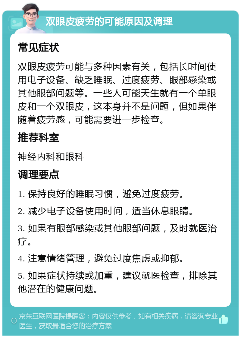 双眼皮疲劳的可能原因及调理 常见症状 双眼皮疲劳可能与多种因素有关，包括长时间使用电子设备、缺乏睡眠、过度疲劳、眼部感染或其他眼部问题等。一些人可能天生就有一个单眼皮和一个双眼皮，这本身并不是问题，但如果伴随着疲劳感，可能需要进一步检查。 推荐科室 神经内科和眼科 调理要点 1. 保持良好的睡眠习惯，避免过度疲劳。 2. 减少电子设备使用时间，适当休息眼睛。 3. 如果有眼部感染或其他眼部问题，及时就医治疗。 4. 注意情绪管理，避免过度焦虑或抑郁。 5. 如果症状持续或加重，建议就医检查，排除其他潜在的健康问题。