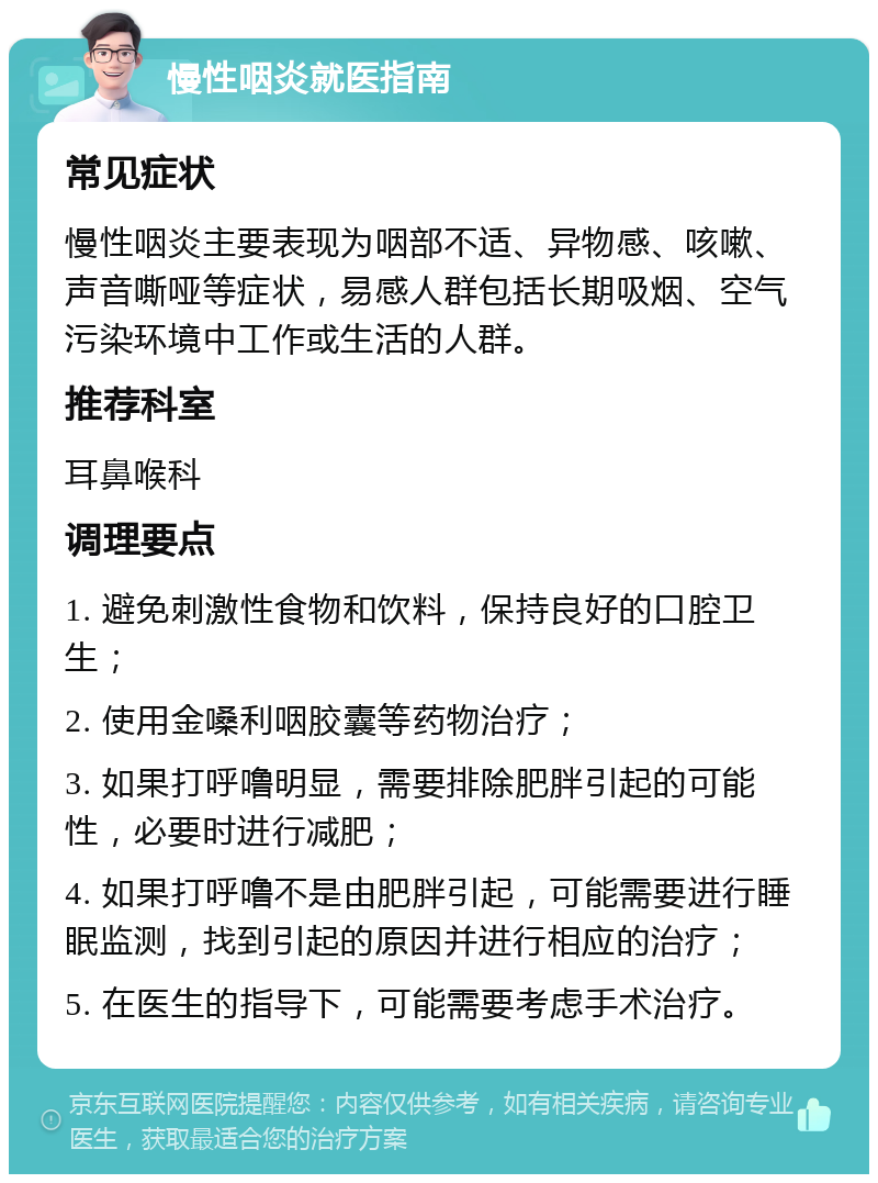 慢性咽炎就医指南 常见症状 慢性咽炎主要表现为咽部不适、异物感、咳嗽、声音嘶哑等症状，易感人群包括长期吸烟、空气污染环境中工作或生活的人群。 推荐科室 耳鼻喉科 调理要点 1. 避免刺激性食物和饮料，保持良好的口腔卫生； 2. 使用金嗓利咽胶囊等药物治疗； 3. 如果打呼噜明显，需要排除肥胖引起的可能性，必要时进行减肥； 4. 如果打呼噜不是由肥胖引起，可能需要进行睡眠监测，找到引起的原因并进行相应的治疗； 5. 在医生的指导下，可能需要考虑手术治疗。