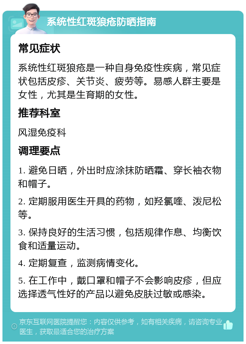 系统性红斑狼疮防晒指南 常见症状 系统性红斑狼疮是一种自身免疫性疾病，常见症状包括皮疹、关节炎、疲劳等。易感人群主要是女性，尤其是生育期的女性。 推荐科室 风湿免疫科 调理要点 1. 避免日晒，外出时应涂抹防晒霜、穿长袖衣物和帽子。 2. 定期服用医生开具的药物，如羟氯喹、泼尼松等。 3. 保持良好的生活习惯，包括规律作息、均衡饮食和适量运动。 4. 定期复查，监测病情变化。 5. 在工作中，戴口罩和帽子不会影响皮疹，但应选择透气性好的产品以避免皮肤过敏或感染。