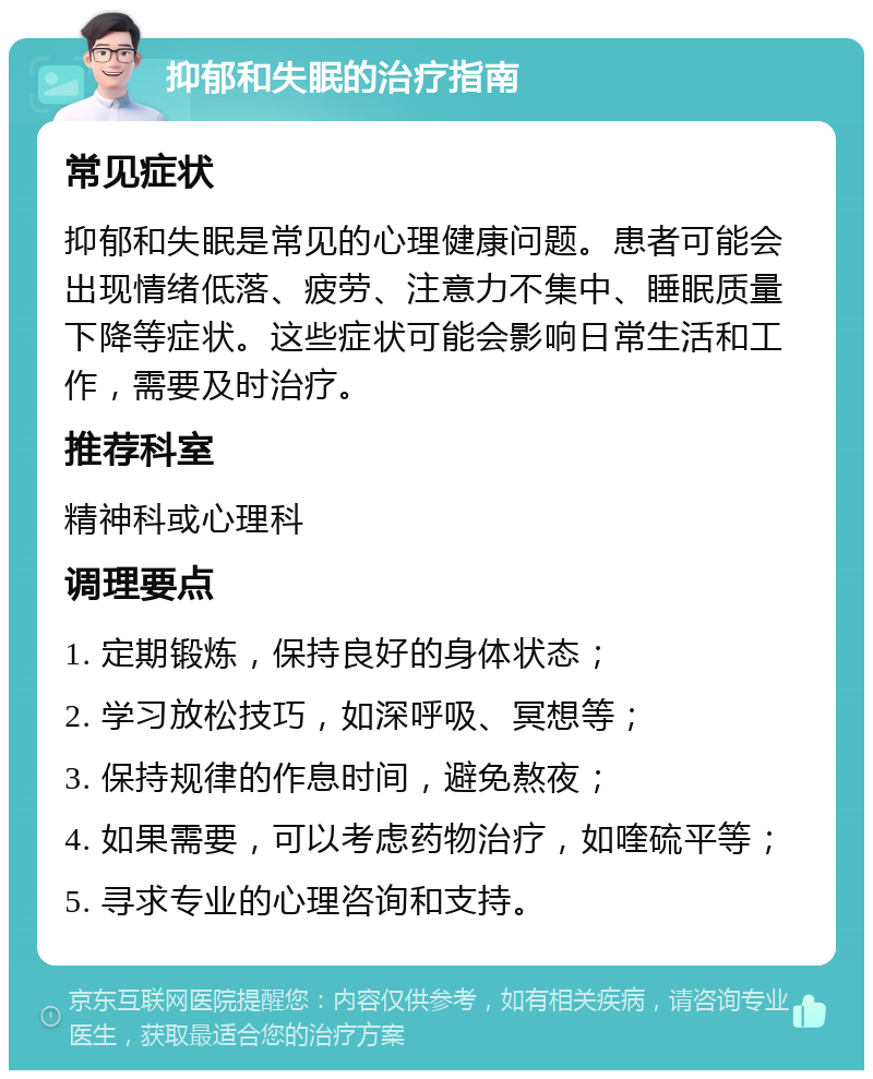 抑郁和失眠的治疗指南 常见症状 抑郁和失眠是常见的心理健康问题。患者可能会出现情绪低落、疲劳、注意力不集中、睡眠质量下降等症状。这些症状可能会影响日常生活和工作，需要及时治疗。 推荐科室 精神科或心理科 调理要点 1. 定期锻炼，保持良好的身体状态； 2. 学习放松技巧，如深呼吸、冥想等； 3. 保持规律的作息时间，避免熬夜； 4. 如果需要，可以考虑药物治疗，如喹硫平等； 5. 寻求专业的心理咨询和支持。