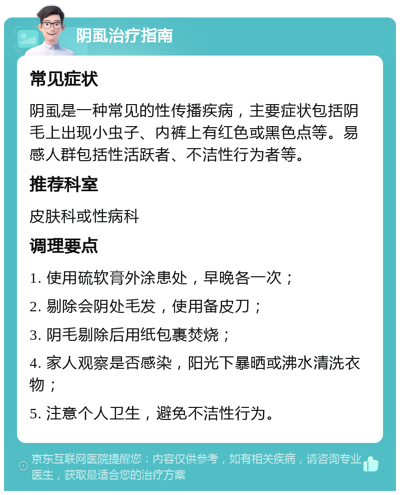 阴虱治疗指南 常见症状 阴虱是一种常见的性传播疾病，主要症状包括阴毛上出现小虫子、内裤上有红色或黑色点等。易感人群包括性活跃者、不洁性行为者等。 推荐科室 皮肤科或性病科 调理要点 1. 使用硫软膏外涂患处，早晚各一次； 2. 剔除会阴处毛发，使用备皮刀； 3. 阴毛剔除后用纸包裹焚烧； 4. 家人观察是否感染，阳光下暴晒或沸水清洗衣物； 5. 注意个人卫生，避免不洁性行为。