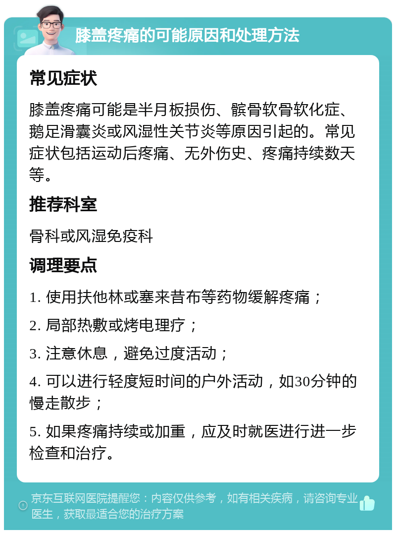 膝盖疼痛的可能原因和处理方法 常见症状 膝盖疼痛可能是半月板损伤、髌骨软骨软化症、鹅足滑囊炎或风湿性关节炎等原因引起的。常见症状包括运动后疼痛、无外伤史、疼痛持续数天等。 推荐科室 骨科或风湿免疫科 调理要点 1. 使用扶他林或塞来昔布等药物缓解疼痛； 2. 局部热敷或烤电理疗； 3. 注意休息，避免过度活动； 4. 可以进行轻度短时间的户外活动，如30分钟的慢走散步； 5. 如果疼痛持续或加重，应及时就医进行进一步检查和治疗。