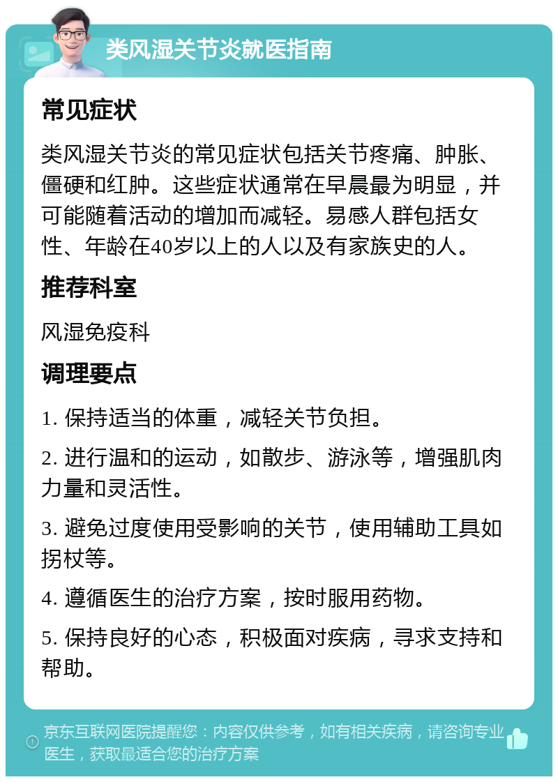 类风湿关节炎就医指南 常见症状 类风湿关节炎的常见症状包括关节疼痛、肿胀、僵硬和红肿。这些症状通常在早晨最为明显，并可能随着活动的增加而减轻。易感人群包括女性、年龄在40岁以上的人以及有家族史的人。 推荐科室 风湿免疫科 调理要点 1. 保持适当的体重，减轻关节负担。 2. 进行温和的运动，如散步、游泳等，增强肌肉力量和灵活性。 3. 避免过度使用受影响的关节，使用辅助工具如拐杖等。 4. 遵循医生的治疗方案，按时服用药物。 5. 保持良好的心态，积极面对疾病，寻求支持和帮助。