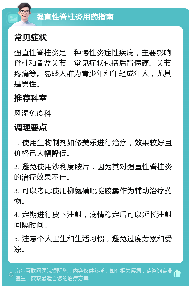 强直性脊柱炎用药指南 常见症状 强直性脊柱炎是一种慢性炎症性疾病，主要影响脊柱和骨盆关节，常见症状包括后背僵硬、关节疼痛等。易感人群为青少年和年轻成年人，尤其是男性。 推荐科室 风湿免疫科 调理要点 1. 使用生物制剂如修美乐进行治疗，效果较好且价格已大幅降低。 2. 避免使用沙利度胺片，因为其对强直性脊柱炎的治疗效果不佳。 3. 可以考虑使用柳氮磺吡啶胶囊作为辅助治疗药物。 4. 定期进行皮下注射，病情稳定后可以延长注射间隔时间。 5. 注意个人卫生和生活习惯，避免过度劳累和受凉。