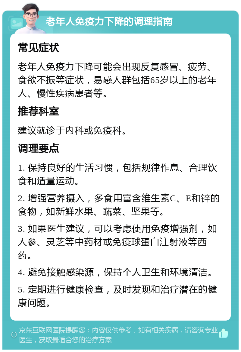 老年人免疫力下降的调理指南 常见症状 老年人免疫力下降可能会出现反复感冒、疲劳、食欲不振等症状，易感人群包括65岁以上的老年人、慢性疾病患者等。 推荐科室 建议就诊于内科或免疫科。 调理要点 1. 保持良好的生活习惯，包括规律作息、合理饮食和适量运动。 2. 增强营养摄入，多食用富含维生素C、E和锌的食物，如新鲜水果、蔬菜、坚果等。 3. 如果医生建议，可以考虑使用免疫增强剂，如人参、灵芝等中药材或免疫球蛋白注射液等西药。 4. 避免接触感染源，保持个人卫生和环境清洁。 5. 定期进行健康检查，及时发现和治疗潜在的健康问题。