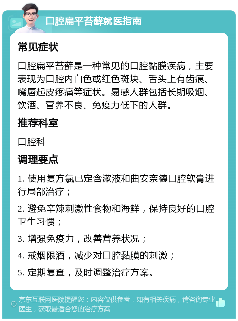 口腔扁平苔藓就医指南 常见症状 口腔扁平苔藓是一种常见的口腔黏膜疾病，主要表现为口腔内白色或红色斑块、舌头上有齿痕、嘴唇起皮疼痛等症状。易感人群包括长期吸烟、饮酒、营养不良、免疫力低下的人群。 推荐科室 口腔科 调理要点 1. 使用复方氯已定含漱液和曲安奈德口腔软膏进行局部治疗； 2. 避免辛辣刺激性食物和海鲜，保持良好的口腔卫生习惯； 3. 增强免疫力，改善营养状况； 4. 戒烟限酒，减少对口腔黏膜的刺激； 5. 定期复查，及时调整治疗方案。