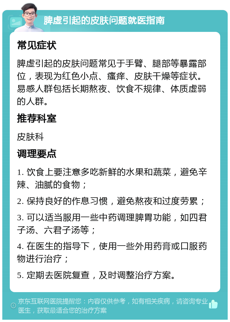 脾虚引起的皮肤问题就医指南 常见症状 脾虚引起的皮肤问题常见于手臂、腿部等暴露部位，表现为红色小点、瘙痒、皮肤干燥等症状。易感人群包括长期熬夜、饮食不规律、体质虚弱的人群。 推荐科室 皮肤科 调理要点 1. 饮食上要注意多吃新鲜的水果和蔬菜，避免辛辣、油腻的食物； 2. 保持良好的作息习惯，避免熬夜和过度劳累； 3. 可以适当服用一些中药调理脾胃功能，如四君子汤、六君子汤等； 4. 在医生的指导下，使用一些外用药膏或口服药物进行治疗； 5. 定期去医院复查，及时调整治疗方案。