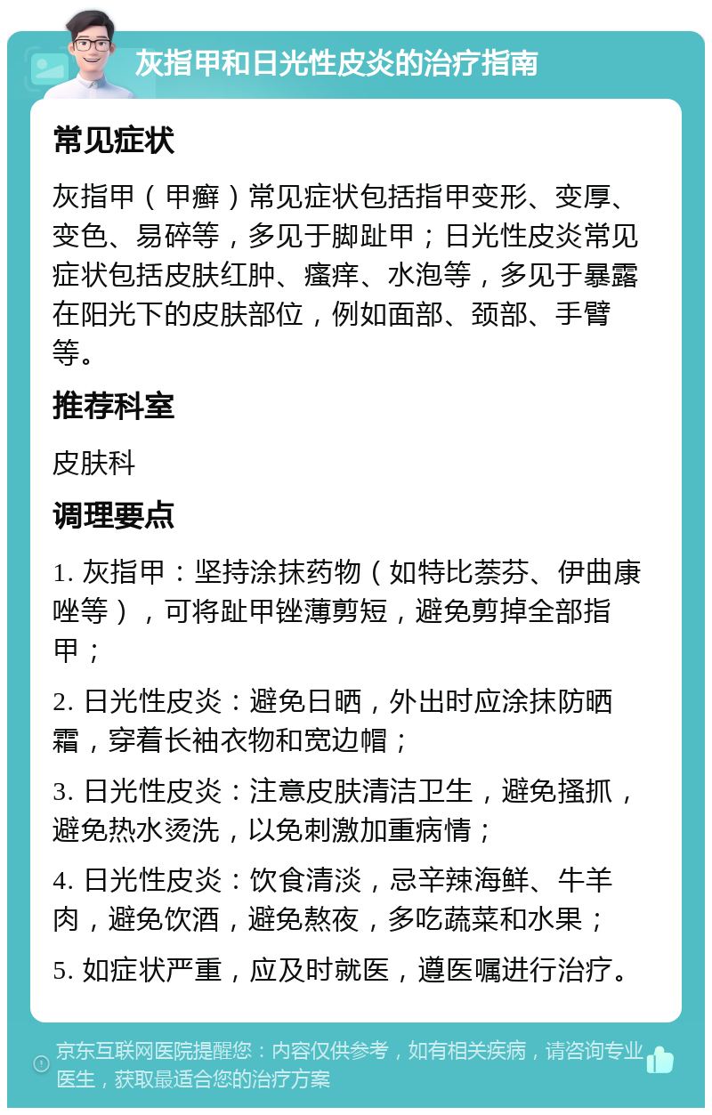 灰指甲和日光性皮炎的治疗指南 常见症状 灰指甲（甲癣）常见症状包括指甲变形、变厚、变色、易碎等，多见于脚趾甲；日光性皮炎常见症状包括皮肤红肿、瘙痒、水泡等，多见于暴露在阳光下的皮肤部位，例如面部、颈部、手臂等。 推荐科室 皮肤科 调理要点 1. 灰指甲：坚持涂抹药物（如特比萘芬、伊曲康唑等），可将趾甲锉薄剪短，避免剪掉全部指甲； 2. 日光性皮炎：避免日晒，外出时应涂抹防晒霜，穿着长袖衣物和宽边帽； 3. 日光性皮炎：注意皮肤清洁卫生，避免搔抓，避免热水烫洗，以免刺激加重病情； 4. 日光性皮炎：饮食清淡，忌辛辣海鲜、牛羊肉，避免饮酒，避免熬夜，多吃蔬菜和水果； 5. 如症状严重，应及时就医，遵医嘱进行治疗。