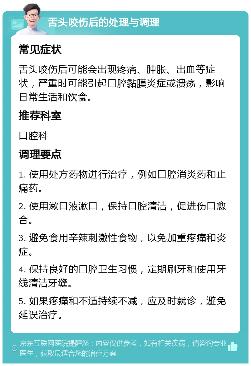 舌头咬伤后的处理与调理 常见症状 舌头咬伤后可能会出现疼痛、肿胀、出血等症状，严重时可能引起口腔黏膜炎症或溃疡，影响日常生活和饮食。 推荐科室 口腔科 调理要点 1. 使用处方药物进行治疗，例如口腔消炎药和止痛药。 2. 使用漱口液漱口，保持口腔清洁，促进伤口愈合。 3. 避免食用辛辣刺激性食物，以免加重疼痛和炎症。 4. 保持良好的口腔卫生习惯，定期刷牙和使用牙线清洁牙缝。 5. 如果疼痛和不适持续不减，应及时就诊，避免延误治疗。