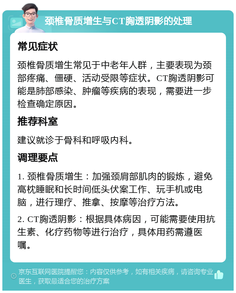 颈椎骨质增生与CT胸透阴影的处理 常见症状 颈椎骨质增生常见于中老年人群，主要表现为颈部疼痛、僵硬、活动受限等症状。CT胸透阴影可能是肺部感染、肿瘤等疾病的表现，需要进一步检查确定原因。 推荐科室 建议就诊于骨科和呼吸内科。 调理要点 1. 颈椎骨质增生：加强颈肩部肌肉的锻炼，避免高枕睡眠和长时间低头伏案工作、玩手机或电脑，进行理疗、推拿、按摩等治疗方法。 2. CT胸透阴影：根据具体病因，可能需要使用抗生素、化疗药物等进行治疗，具体用药需遵医嘱。