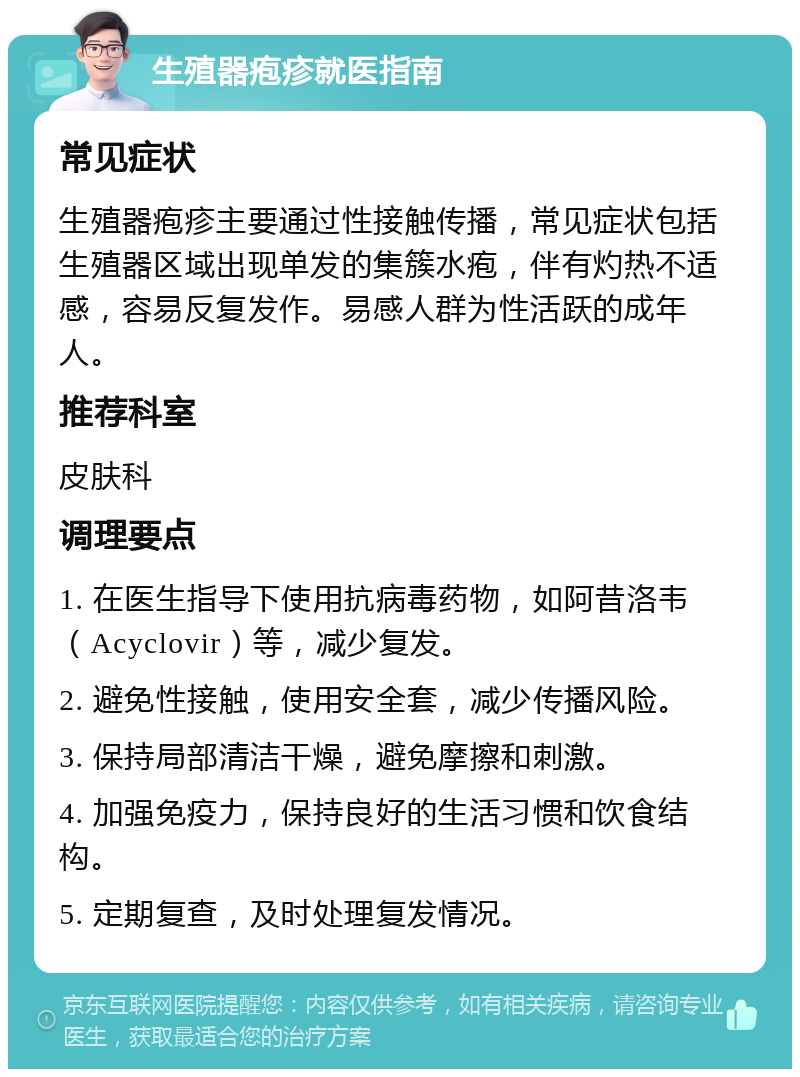 生殖器疱疹就医指南 常见症状 生殖器疱疹主要通过性接触传播，常见症状包括生殖器区域出现单发的集簇水疱，伴有灼热不适感，容易反复发作。易感人群为性活跃的成年人。 推荐科室 皮肤科 调理要点 1. 在医生指导下使用抗病毒药物，如阿昔洛韦（Acyclovir）等，减少复发。 2. 避免性接触，使用安全套，减少传播风险。 3. 保持局部清洁干燥，避免摩擦和刺激。 4. 加强免疫力，保持良好的生活习惯和饮食结构。 5. 定期复查，及时处理复发情况。