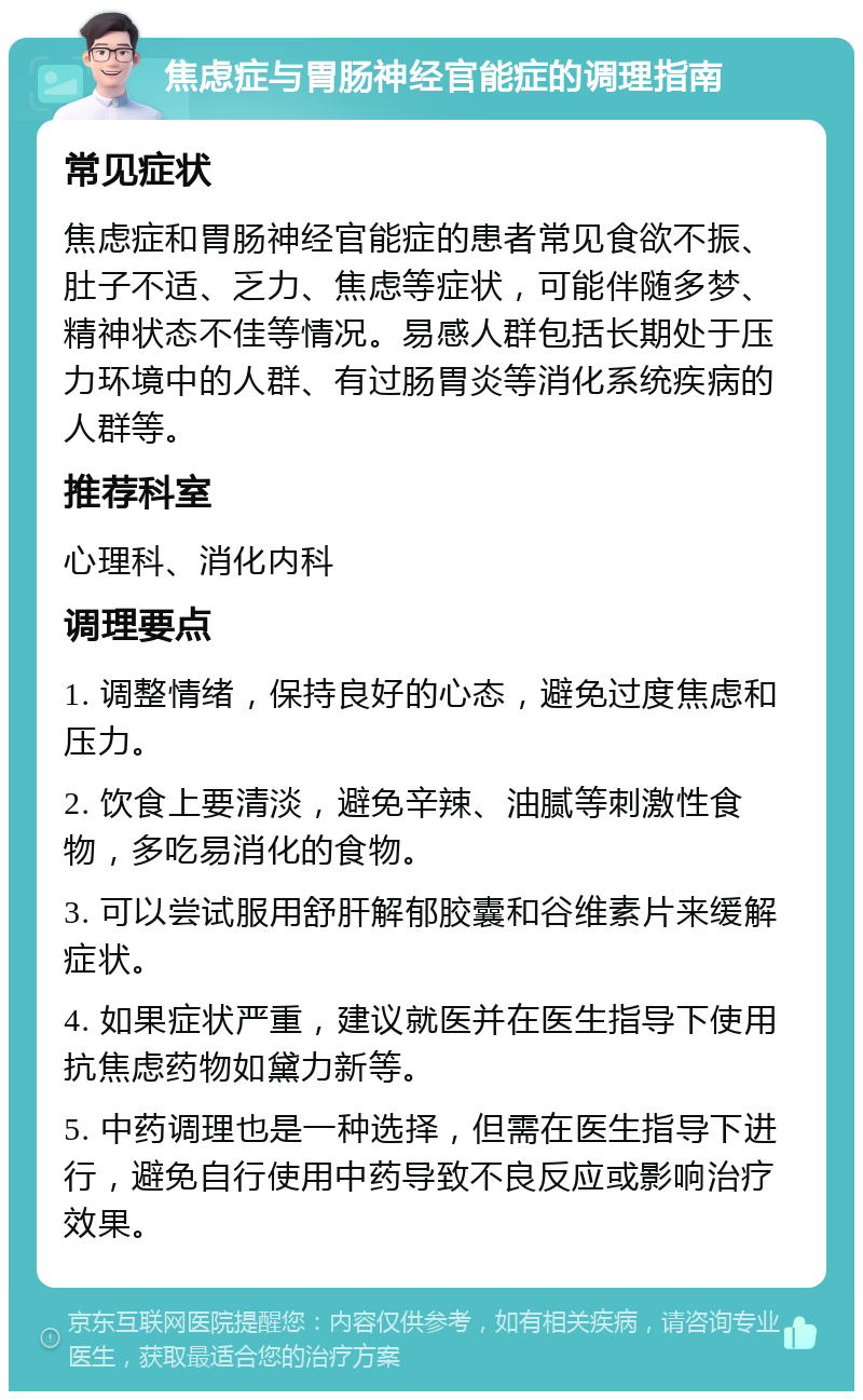 焦虑症与胃肠神经官能症的调理指南 常见症状 焦虑症和胃肠神经官能症的患者常见食欲不振、肚子不适、乏力、焦虑等症状，可能伴随多梦、精神状态不佳等情况。易感人群包括长期处于压力环境中的人群、有过肠胃炎等消化系统疾病的人群等。 推荐科室 心理科、消化内科 调理要点 1. 调整情绪，保持良好的心态，避免过度焦虑和压力。 2. 饮食上要清淡，避免辛辣、油腻等刺激性食物，多吃易消化的食物。 3. 可以尝试服用舒肝解郁胶囊和谷维素片来缓解症状。 4. 如果症状严重，建议就医并在医生指导下使用抗焦虑药物如黛力新等。 5. 中药调理也是一种选择，但需在医生指导下进行，避免自行使用中药导致不良反应或影响治疗效果。