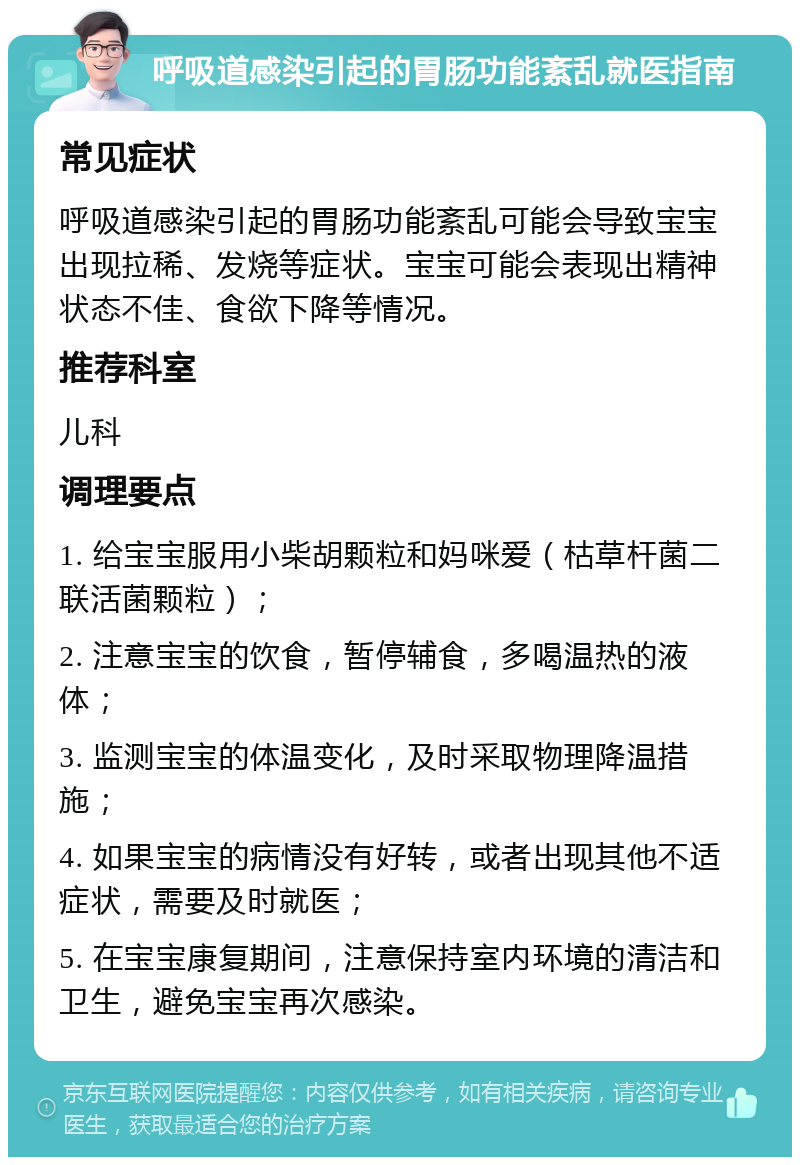 呼吸道感染引起的胃肠功能紊乱就医指南 常见症状 呼吸道感染引起的胃肠功能紊乱可能会导致宝宝出现拉稀、发烧等症状。宝宝可能会表现出精神状态不佳、食欲下降等情况。 推荐科室 儿科 调理要点 1. 给宝宝服用小柴胡颗粒和妈咪爱（枯草杆菌二联活菌颗粒）； 2. 注意宝宝的饮食，暂停辅食，多喝温热的液体； 3. 监测宝宝的体温变化，及时采取物理降温措施； 4. 如果宝宝的病情没有好转，或者出现其他不适症状，需要及时就医； 5. 在宝宝康复期间，注意保持室内环境的清洁和卫生，避免宝宝再次感染。