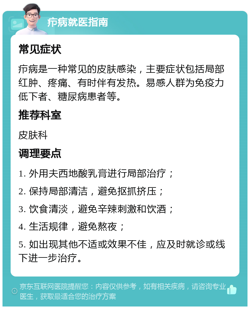 疖病就医指南 常见症状 疖病是一种常见的皮肤感染，主要症状包括局部红肿、疼痛、有时伴有发热。易感人群为免疫力低下者、糖尿病患者等。 推荐科室 皮肤科 调理要点 1. 外用夫西地酸乳膏进行局部治疗； 2. 保持局部清洁，避免抠抓挤压； 3. 饮食清淡，避免辛辣刺激和饮酒； 4. 生活规律，避免熬夜； 5. 如出现其他不适或效果不佳，应及时就诊或线下进一步治疗。